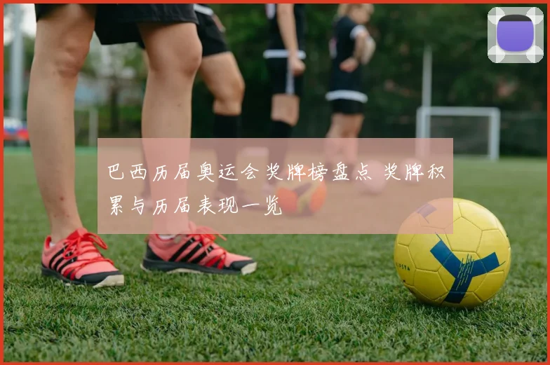 巴西历届奥运会奖牌榜盘点 奖牌积累与历届表现一览