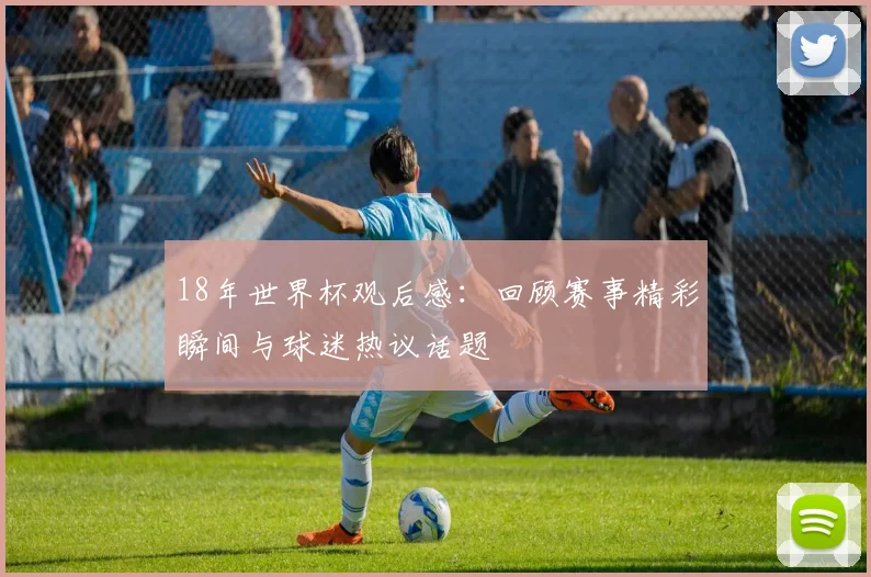 18年世界杯观后感：回顾赛事精彩瞬间与球迷热议话题